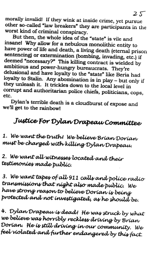 25 morally invalid! If they wink at inside crime, yet pursue other so-called “law breakers” they are participants in the worst kind of criminal conspiracy.  But then, the whole idea of the “state” is vile and insanel Why allow for & nebulous monolithic entity to have power of life and death, a living death (eternal prison sentencing) or extermination (bombing, invading, etc.) if deemed “necessary?” This killing contract is wielded by ambitious and power-hungry bureaucrats. They’re delusional and have loyalty to the “state” like Beria had loyalty to Stalin. Any abomination is in play - but only if they unleash it. It trickles down to the local level in corrupt and authoritarian police chiefs, politicians, cops, etc.  Dylan’s terrible death is a cloudburst of expose and we’ll get to the rainbow!  Justice For Dylan Drapeaw Conunittee  1. We want the truthi We believe Brian Dovian Mbvdmm«iwufuhwvthﬂmwm  2. We want all witnesses located and their testumonies made public:  3. We’want tapey of all 911 cally and police radio- Dransmissions that night alio-made public. We wwmwmnmuw protected and not investigated; as he should be.  4. Dylan Drapeaw iy dead He was struck by what we believe was horribly recklesy driving by Brian Dorian: He iy still driving inour community. We 